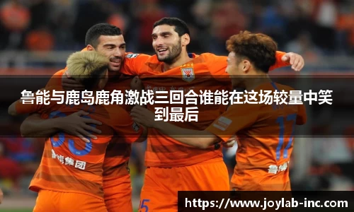 鲁能与鹿岛鹿角激战三回合谁能在这场较量中笑到最后